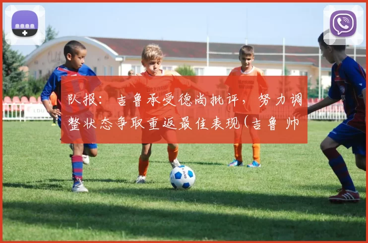 队报：吉鲁承受德尚批评，努力调整状态争取重返最佳表现(吉鲁 帅)