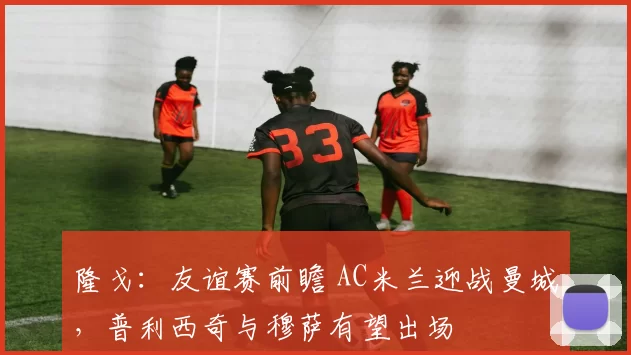 隆戈：友谊赛前瞻 AC米兰迎战曼城，普利西奇与穆萨有望出场