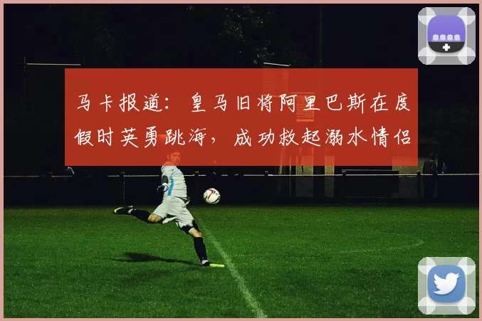 马卡报道：皇马旧将阿里巴斯在度假时英勇跳海，成功救起溺水情侣