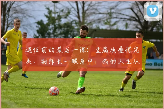 退伍前的最后一课：豆腐块叠得完美，副师长一眼看中，我的人生从此改变